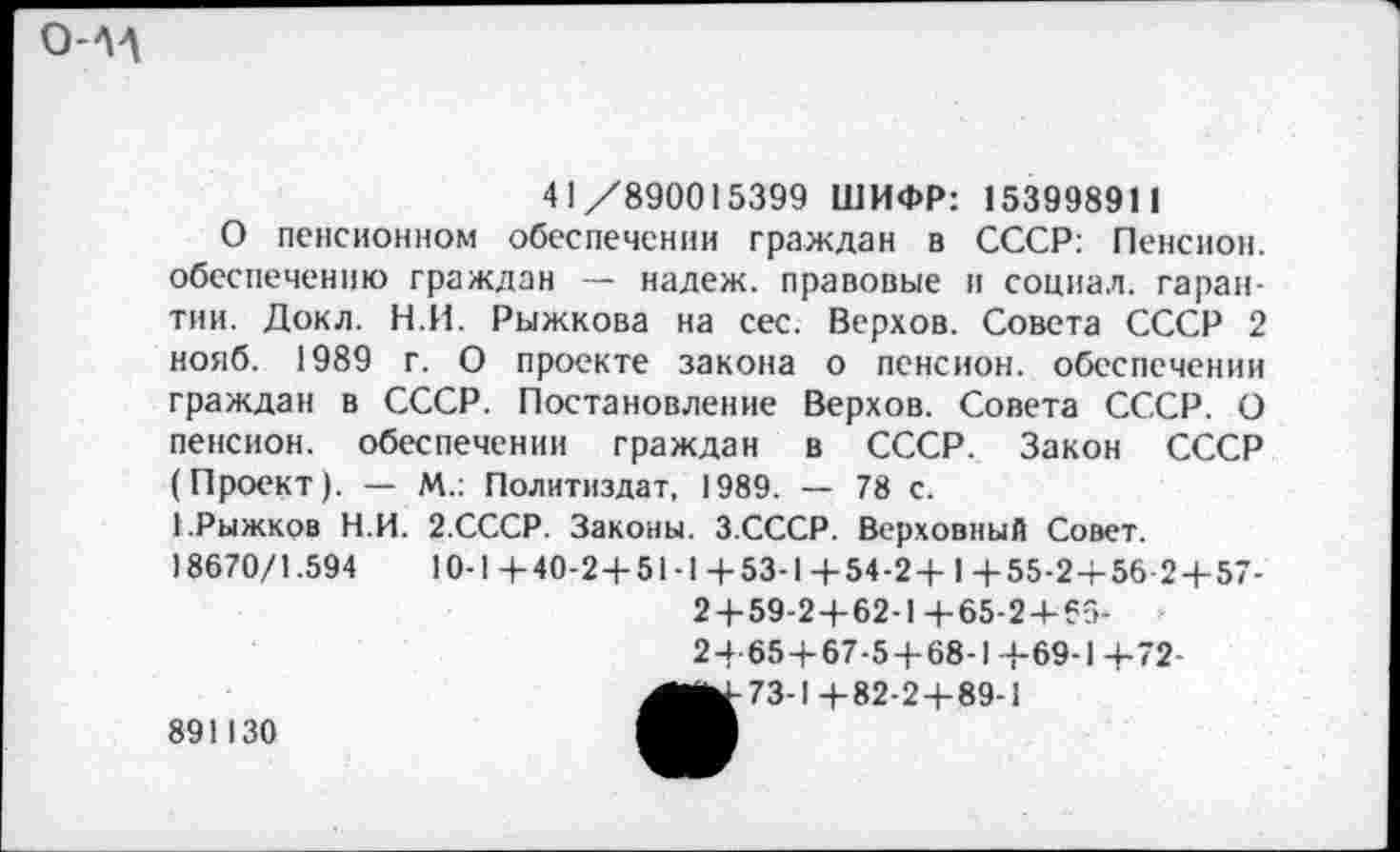 ﻿О-ЛД
41/890015399 ШИФР: 15399891 1
О пенсионном обеспечении граждан в СССР: Пенсион, обеспечению граждан — надеж, правовые и социал, гарантии. Докл. Н.И. Рыжкова на сес. Верхов. Совета СССР 2 нояб. 1989 г. О проекте закона о пенсион, обеспечении граждан в СССР. Постановление Верхов. Совета СССР. О пенсион, обеспечении граждан в СССР. Закон СССР (Проект). — М.: Политиздат, 1989. — 78 с.
ЕРыжков Н.И. 2.СССР. Законы. З.СССР. Верховный Совет.
18670/1.594	10-1+40-2+51-1+53-1+54-2+ 1 +55-2+56 2+57-
2 + 59-2+62-1+65-2+65-2+65+67-5 + 68-1 +69-1+72-
891130
73-1+82-2+89-1